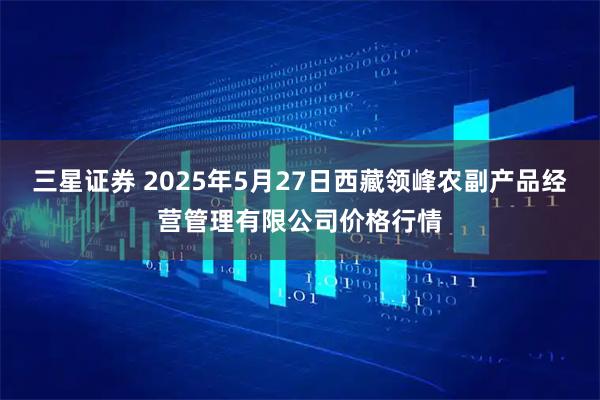 三星证券 2025年5月27日西藏领峰农副产品经营管理有限公司价格行情