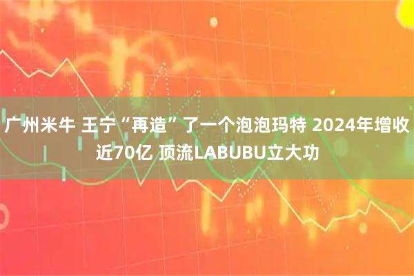 广州米牛 王宁“再造”了一个泡泡玛特 2024年增收近70亿 顶流LABUBU立大功