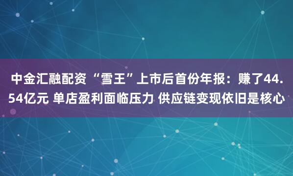 中金汇融配资 “雪王”上市后首份年报：赚了44.54亿元 单店盈利面临压力 供应链变现依旧是核心