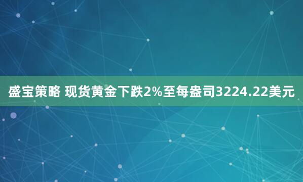 盛宝策略 现货黄金下跌2%至每盎司3224.22美元