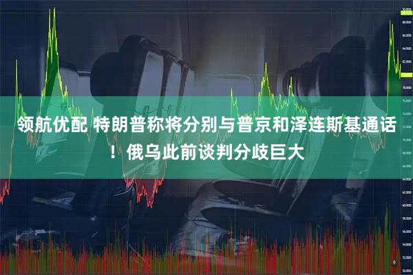 领航优配 特朗普称将分别与普京和泽连斯基通话！俄乌此前谈判分歧巨大