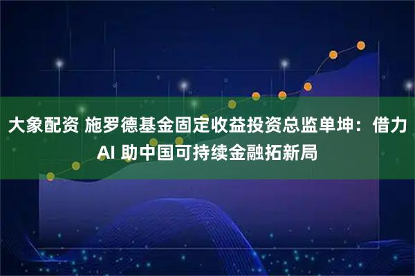 大象配资 施罗德基金固定收益投资总监单坤：借力AI 助中国可持续金融拓新局