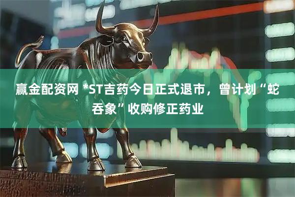 赢金配资网 *ST吉药今日正式退市，曾计划“蛇吞象”收购修正药业