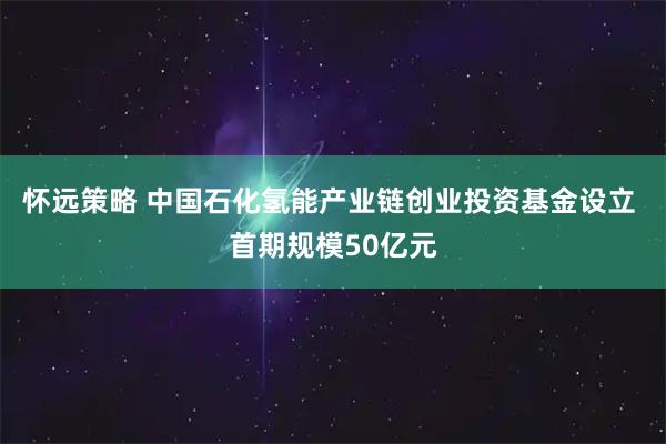 怀远策略 中国石化氢能产业链创业投资基金设立 首期规模50亿元
