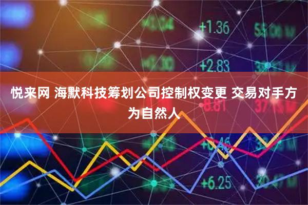 悦来网 海默科技筹划公司控制权变更 交易对手方为自然人