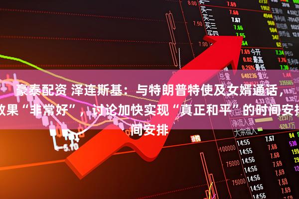 豪泰配资 泽连斯基：与特朗普特使及女婿通话，效果“非常好”，讨论加快实现“真正和平”的时间安排