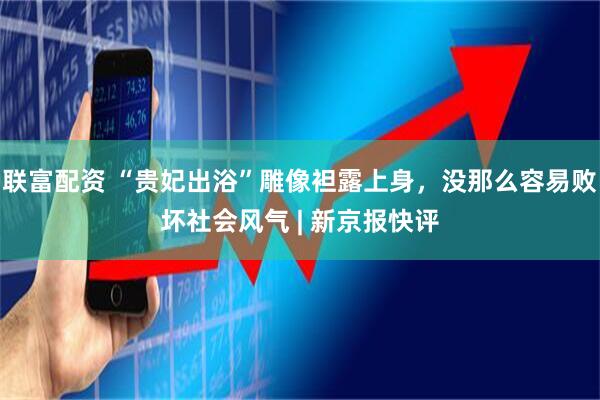 联富配资 “贵妃出浴”雕像袒露上身，没那么容易败坏社会风气 | 新京报快评