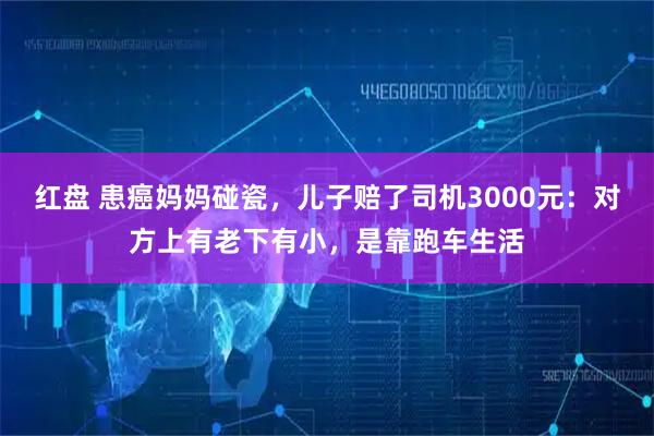 红盘 患癌妈妈碰瓷，儿子赔了司机3000元：对方上有老下有小，是靠跑车生活
