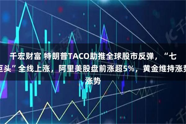 千宏财富 特朗普TACO助推全球股市反弹，“七巨头”全线上涨，阿里美股盘前涨超5%，黄金维持涨势