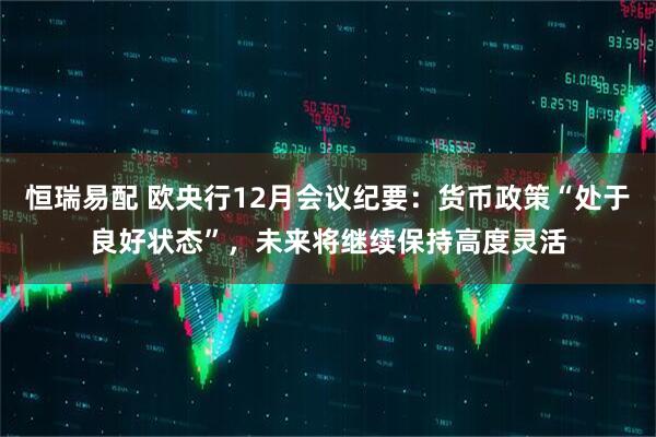 恒瑞易配 欧央行12月会议纪要：货币政策“处于良好状态”，未来将继续保持高度灵活
