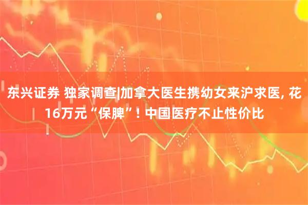 东兴证券 独家调查|加拿大医生携幼女来沪求医, 花16万元“保脾”! 中国医疗不止性价比