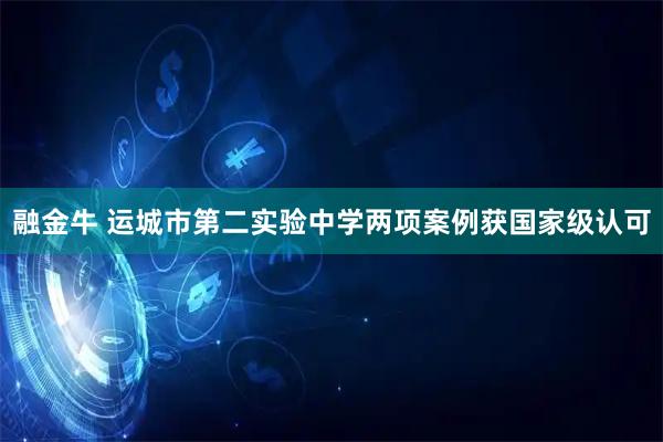 融金牛 运城市第二实验中学两项案例获国家级认可