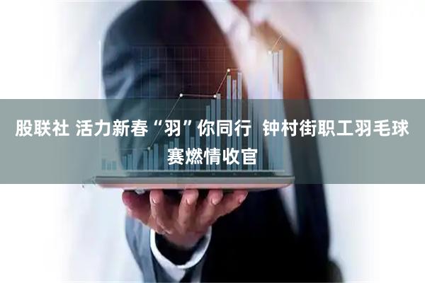 股联社 活力新春“羽”你同行  钟村街职工羽毛球赛燃情收官