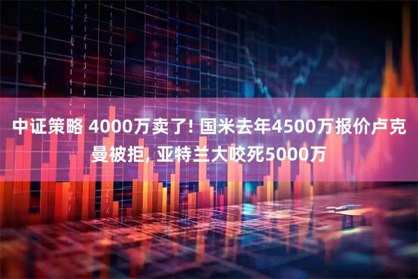 中证策略 4000万卖了! 国米去年4500万报价卢克曼被拒, 亚特兰大咬死5000万