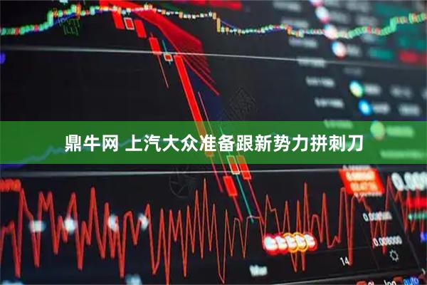 鼎牛网 上汽大众准备跟新势力拼刺刀