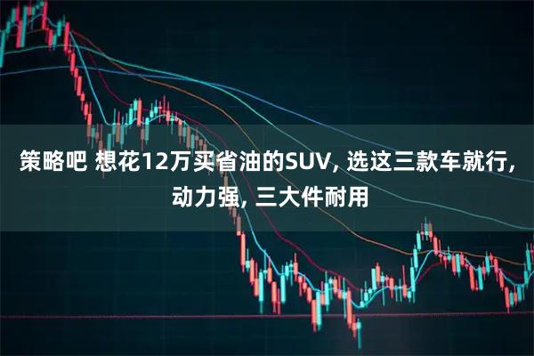 策略吧 想花12万买省油的SUV, 选这三款车就行, 动力强, 三大件耐用