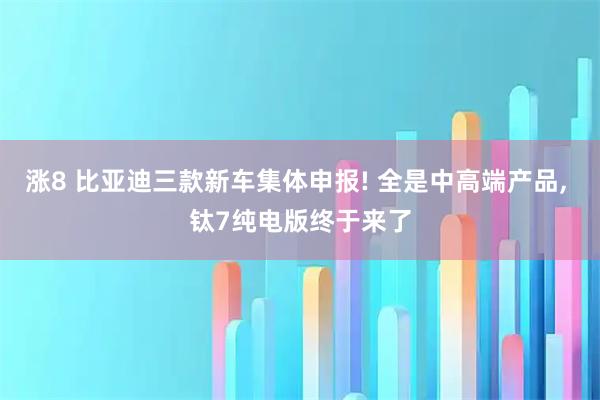 涨8 比亚迪三款新车集体申报! 全是中高端产品, 钛7纯电版终于来了
