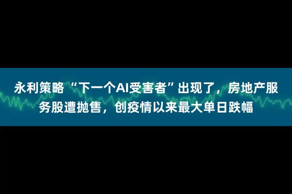 永利策略 “下一个AI受害者”出现了，房地产服务股遭抛售，创疫情以来最大单日跌幅