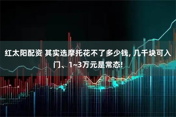 红太阳配资 其实选摩托花不了多少钱, 几千块可入门、1~3万元是常态!