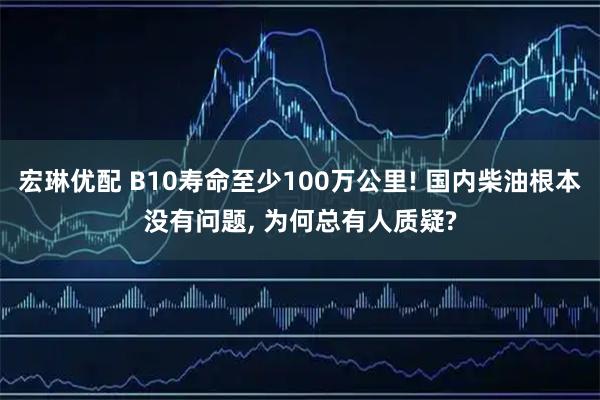 宏琳优配 B10寿命至少100万公里! 国内柴油根本没有问题, 为何总有人质疑?