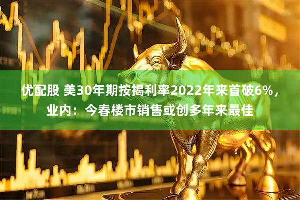 优配股 美30年期按揭利率2022年来首破6%,业内:今春楼市销售或创多年来最佳