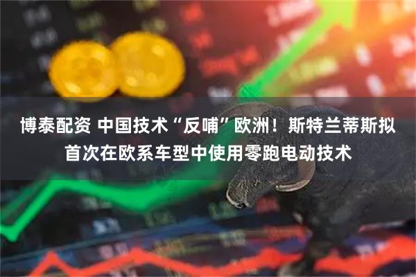 博泰配资 中国技术“反哺”欧洲！斯特兰蒂斯拟首次在欧系车型中使用零跑电动技术
