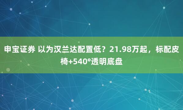 申宝证券 以为汉兰达配置低?21.98万起,标配皮椅+540°透明底盘