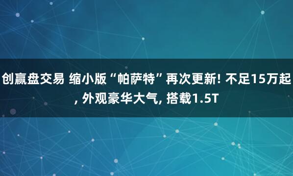 创赢盘交易 缩小版“帕萨特”再次更新! 不足15万起, 外观豪华大气, 搭载1.5T