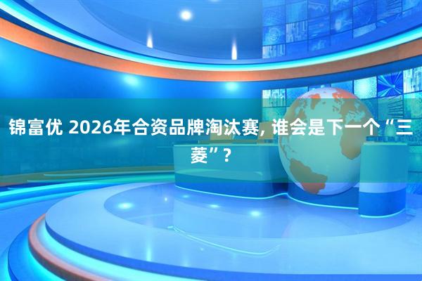 锦富优 2026年合资品牌淘汰赛, 谁会是下一个“三菱”?