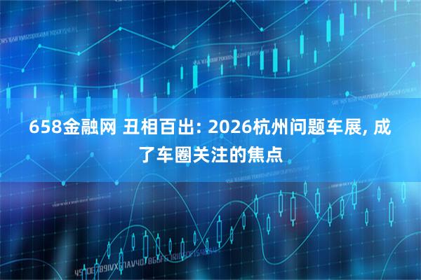 658金融网 丑相百出: 2026杭州问题车展, 成了车圈关注的焦点