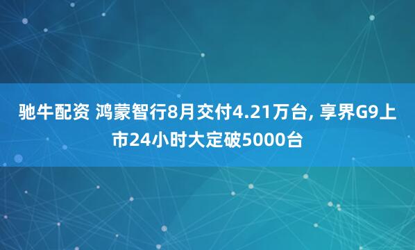 驰牛配资 鸿蒙智行8月交付4.21万台, 享界G9上市24小时大定破5000台